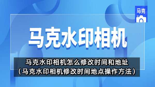 马克水印相机怎么修改时间和地址（马克水印相机修改时间地点操作方法）