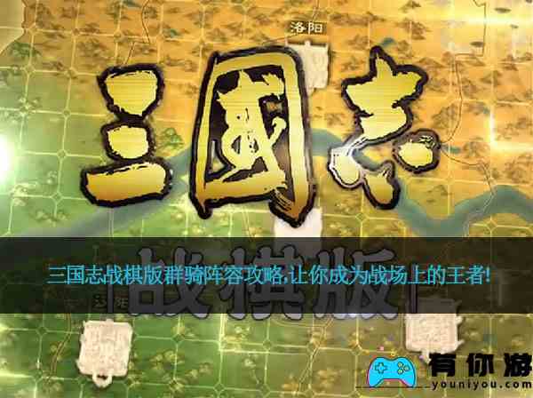 三国志战棋版群骑阵容攻略，让你成为战场上的王者！