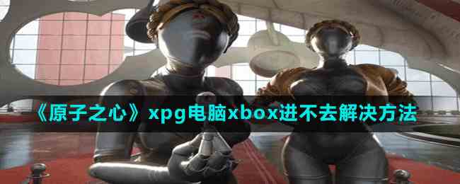 原子之心xpg电脑xbox进不去怎么办-解决方法